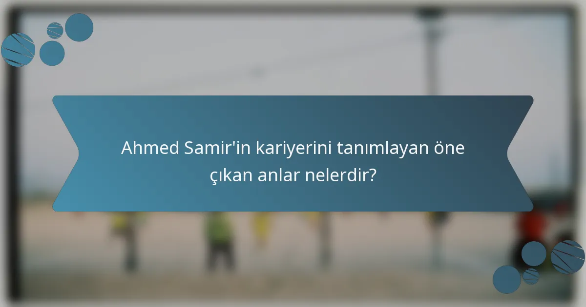 Ahmed Samir'in kariyerini tanımlayan öne çıkan anlar nelerdir?